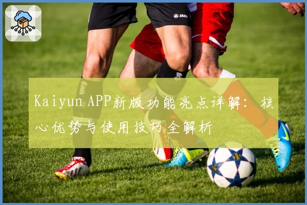 Kaiyun APP新版功能亮点详解：核心优势与使用技巧全解析