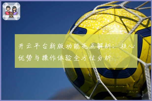 开云平台新版功能亮点解析：核心优势与操作体验全方位分析