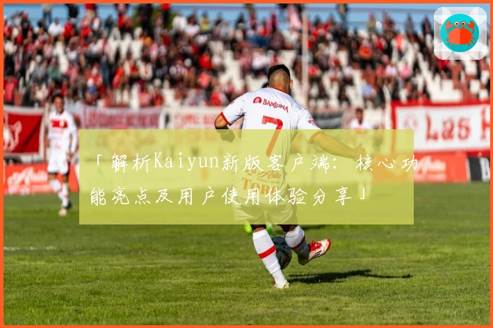 「解析Kaiyun新版客户端：核心功能亮点及用户使用体验分享」