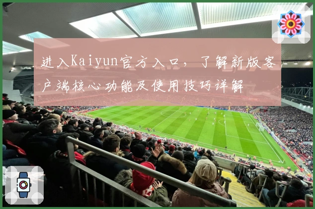 进入Kaiyun官方入口，了解新版客户端核心功能及使用技巧详解